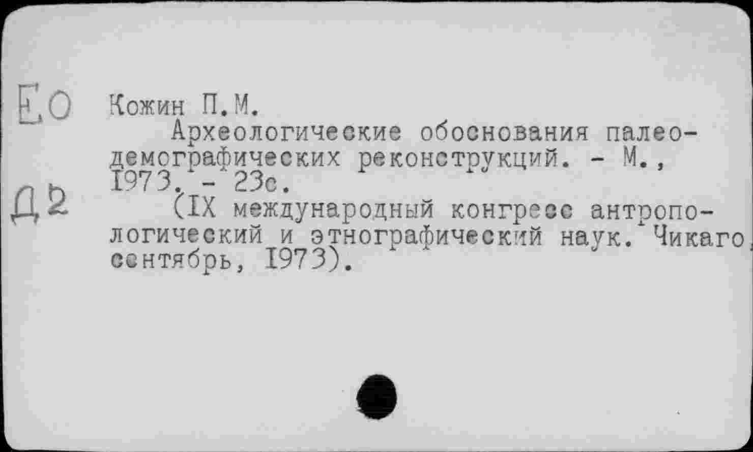 ﻿Кожин П.М.
Археологические обоснования палео-демографических реконструкций. - М.,
(IX международный конгресс антропологический и этнографический наук/Чикаго сентябрь, 1973).